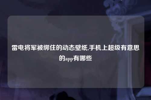 雷电将军被绑住的动态壁纸,手机上超级有意思的app有哪些