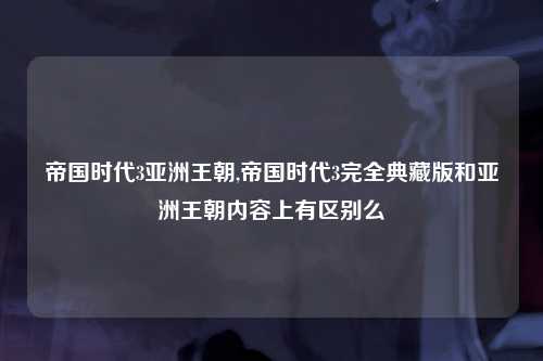 帝国时代3亚洲王朝,帝国时代3完全典藏版和亚洲王朝内容上有区别么