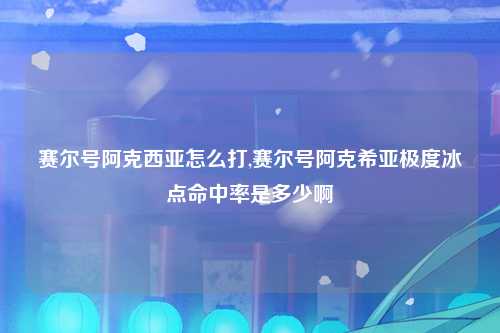 赛尔号阿克西亚怎么打,赛尔号阿克希亚极度冰点命中率是多少啊