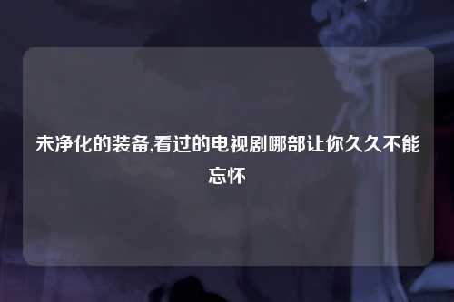 未净化的装备,看过的电视剧哪部让你久久不能忘怀
