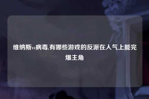 维纳斯vs病毒,有哪些游戏的反派在人气上能完爆主角