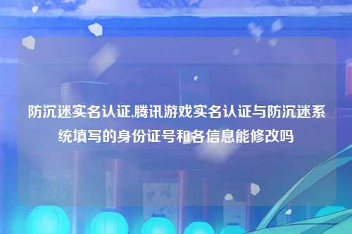 防沉迷实名认证,腾讯游戏实名认证与防沉迷系统填写的身份证号和各信息能修改吗