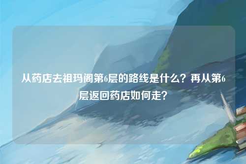 从药店去祖玛阁第6层的路线是什么？再从第6层返回药店如何走？
