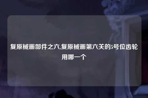 复原械画部件之六,复原械画第六关的5号位齿轮用哪一个