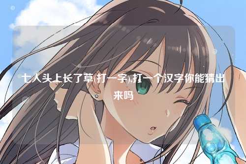 七人头上长了草(打一字),打一个汉字你能猜出来吗