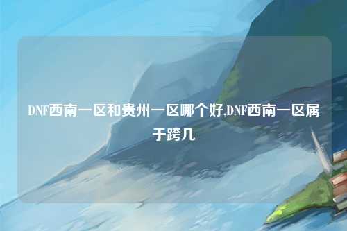 DNF西南一区和贵州一区哪个好,DNF西南一区属于跨几