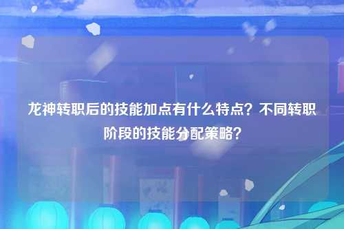 龙神转职后的技能加点有什么特点？不同转职阶段的技能分配策略？