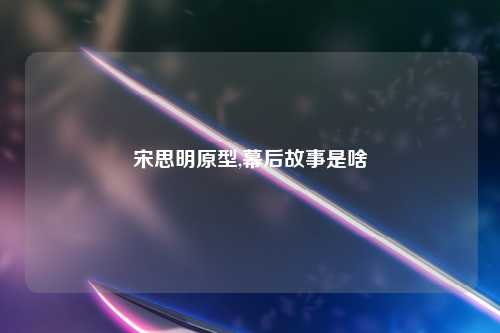 宋思明原型,幕后故事是啥