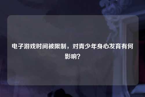 电子游戏时间被限制，对青少年身心发育有何影响？
