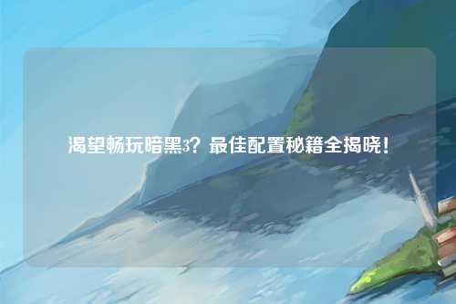 渴望畅玩暗黑3？最佳配置秘籍全揭晓！