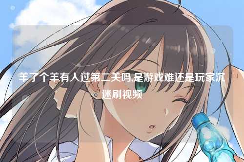 羊了个羊有人过第二关吗,是游戏难还是玩家沉迷刷视频