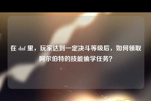在 dnf 里，玩家达到一定决斗等级后，如何领取阿尔伯特的技能偷学任务？