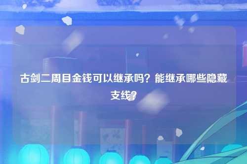 古剑二周目金钱可以继承吗？能继承哪些隐藏支线？