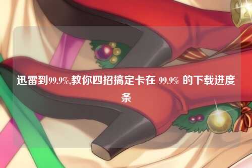 迅雷到99.9%,教你四招搞定卡在 99.9% 的下载进度条