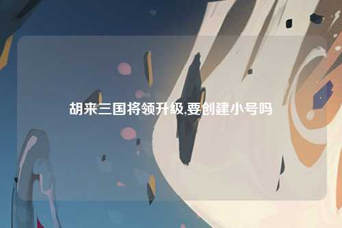 胡来三国将领升级,要创建小号吗