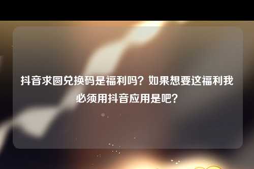 抖音求圆兑换码是福利吗？如果想要这福利我必须用抖音应用是吧？