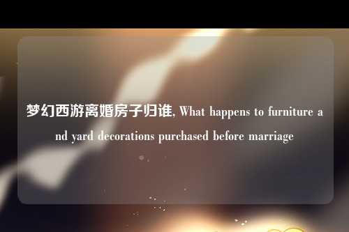 梦幻西游离婚房子归谁, What happens to furniture and yard decorations purchased before marriage