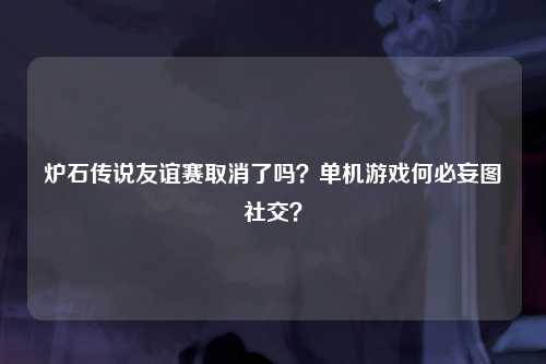 炉石传说友谊赛取消了吗？单机游戏何必妄图社交？
