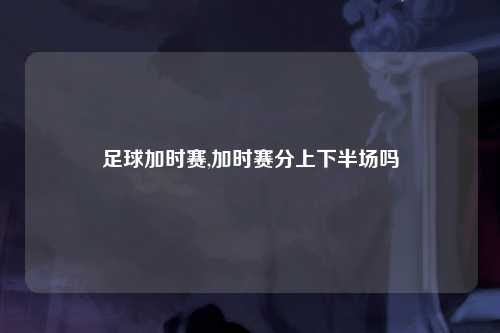 足球加时赛,加时赛分上下半场吗