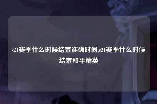 s21赛季什么时候结束准确时间,s21赛季什么时候结束和平精英