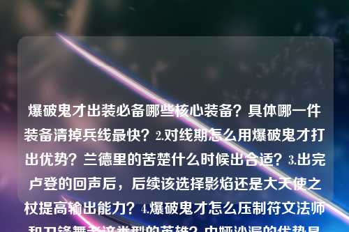爆破鬼才出装必备哪些核心装备？具体哪一件装备清掉兵线最快？2.对线期怎么用爆破鬼才打出优势？兰德里的苦楚什么时候出合适？3.出完卢登的回声后，后续该选择影焰还是大天使之杖提高输出能力？4.爆破鬼才怎么压制符文法师和刀锋舞者这类型的英雄？中娅沙漏的优势是什么？5.针对敌方前排坦克较多的阵容，爆破鬼才应该怎么选择装备来打肉？6.爆破鬼才什么时候可以出一个女神之泪？破军的收益比贪婪之噬更高吗？