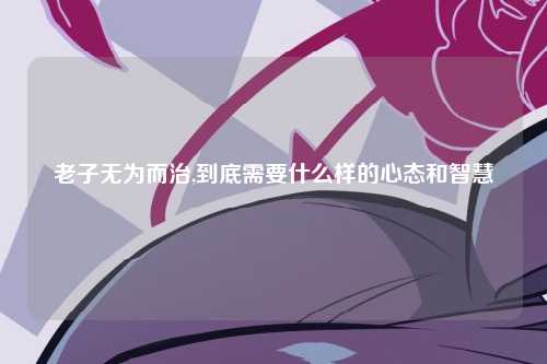 老子无为而治,到底需要什么样的心态和智慧