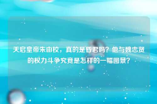 天启皇帝朱由校，真的是昏君吗？他与魏忠贤的权力斗争究竟是怎样的一幅图景？