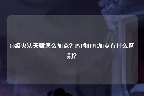 80级火法天赋怎么加点？PVP和PVE加点有什么区别？