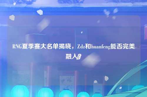 RNG夏季赛大名单揭晓，Zdz和huanfeng能否完美融入？