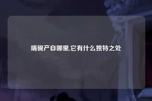 端砚产自哪里,它有什么独特之处