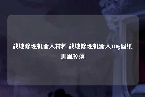 战地修理机器人材料,战地修理机器人110g图纸哪里掉落