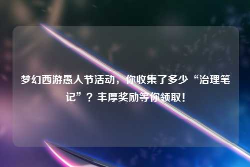 梦幻西游愚人节活动，你收集了多少“治理笔记”？丰厚奖励等你领取！
