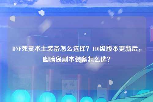 DNF死灵术士装备怎么选择？110级版本更新后，幽暗岛副本装备怎么选？