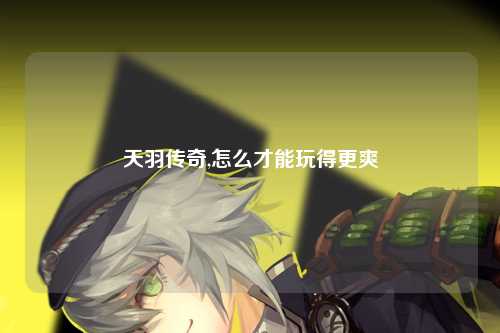 天羽传奇,怎么才能玩得更爽