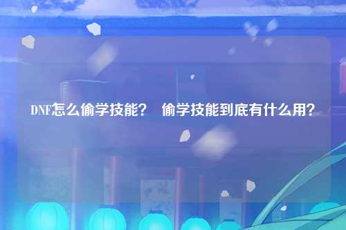 DNF怎么偷学技能？  偷学技能到底有什么用？