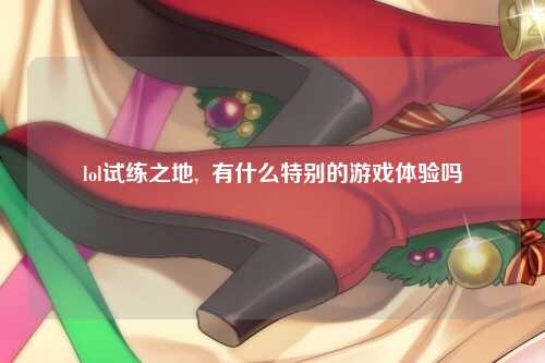 lol试练之地,  有什么特别的游戏体验吗