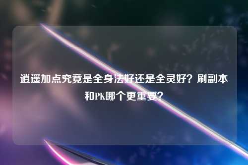 逍遥加点究竟是全身法好还是全灵好？刷副本和PK哪个更重要？