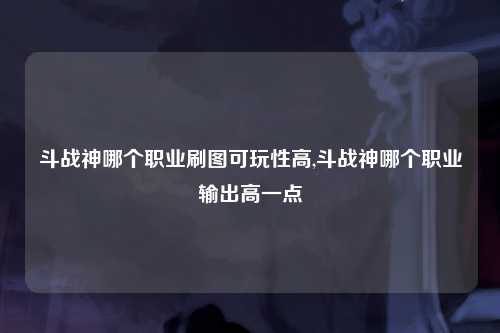 斗战神哪个职业刷图可玩性高,斗战神哪个职业输出高一点