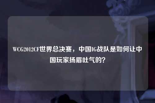 WCG2012CF世界总决赛，中国IG战队是如何让中国玩家扬眉吐气的？