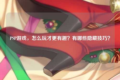 PSP游戏，怎么玩才更有趣？有哪些隐藏技巧？