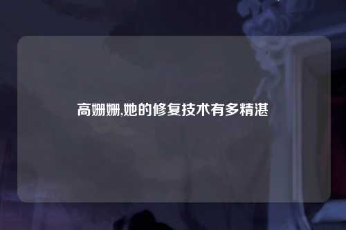 高姗姗,她的修复技术有多精湛