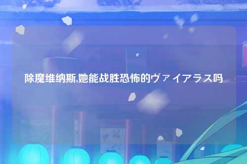 除魔维纳斯,她能战胜恐怖的ヴァイアラス吗