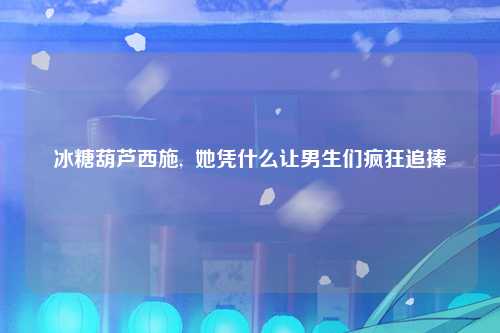 冰糖葫芦西施,  她凭什么让男生们疯狂追捧
