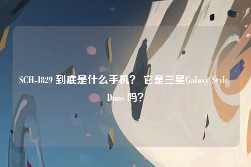 SCH-I829 到底是什么手机？ 它是三星Galaxy Style Duos 吗？