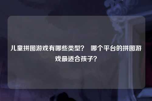 儿童拼图游戏有哪些类型？  哪个平台的拼图游戏最适合孩子？