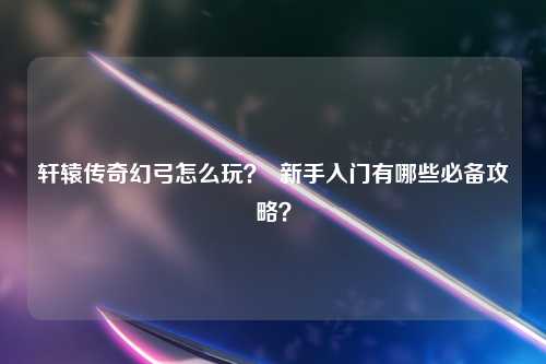 轩辕传奇幻弓怎么玩？  新手入门有哪些必备攻略？