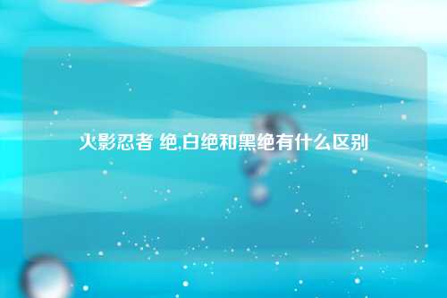 火影忍者 绝,白绝和黑绝有什么区别