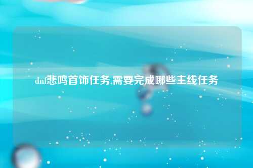 dnf悲鸣首饰任务,需要完成哪些主线任务