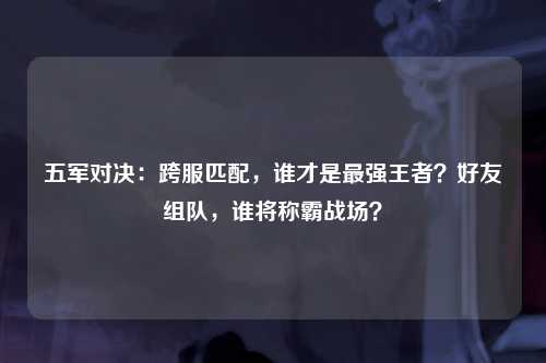 五军对决：跨服匹配，谁才是最强王者？好友组队，谁将称霸战场？