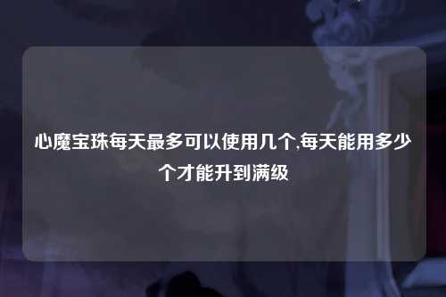 心魔宝珠每天最多可以使用几个,每天能用多少个才能升到满级